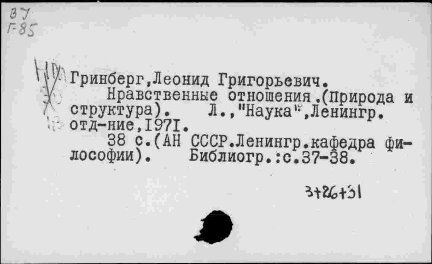 ﻿а? г-8$
Гринберг,Леонид Григорьевич.
У Нравственные отношения .(природа и
Г структура). Л. ,’’Наука‘-,Ленингр.
отд-ние,1971.
38 с.(АН СССР.Ленингр.кафедра философии). Библиогр.:с.37-38.
